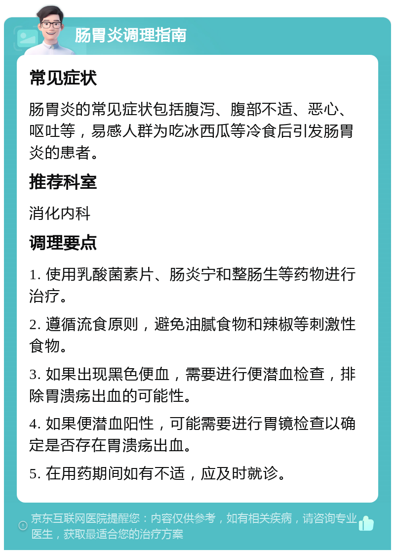 肠胃炎调理指南 常见症状 肠胃炎的常见症状包括腹泻、腹部不适、恶心、呕吐等，易感人群为吃冰西瓜等冷食后引发肠胃炎的患者。 推荐科室 消化内科 调理要点 1. 使用乳酸菌素片、肠炎宁和整肠生等药物进行治疗。 2. 遵循流食原则，避免油腻食物和辣椒等刺激性食物。 3. 如果出现黑色便血，需要进行便潜血检查，排除胃溃疡出血的可能性。 4. 如果便潜血阳性，可能需要进行胃镜检查以确定是否存在胃溃疡出血。 5. 在用药期间如有不适，应及时就诊。