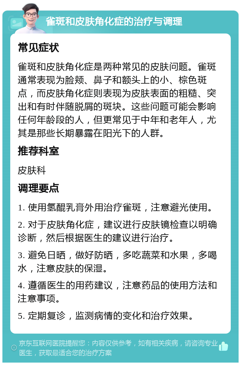 雀斑和皮肤角化症的治疗与调理 常见症状 雀斑和皮肤角化症是两种常见的皮肤问题。雀斑通常表现为脸颊、鼻子和额头上的小、棕色斑点，而皮肤角化症则表现为皮肤表面的粗糙、突出和有时伴随脱屑的斑块。这些问题可能会影响任何年龄段的人，但更常见于中年和老年人，尤其是那些长期暴露在阳光下的人群。 推荐科室 皮肤科 调理要点 1. 使用氢醌乳膏外用治疗雀斑，注意避光使用。 2. 对于皮肤角化症，建议进行皮肤镜检查以明确诊断，然后根据医生的建议进行治疗。 3. 避免日晒，做好防晒，多吃蔬菜和水果，多喝水，注意皮肤的保湿。 4. 遵循医生的用药建议，注意药品的使用方法和注意事项。 5. 定期复诊，监测病情的变化和治疗效果。