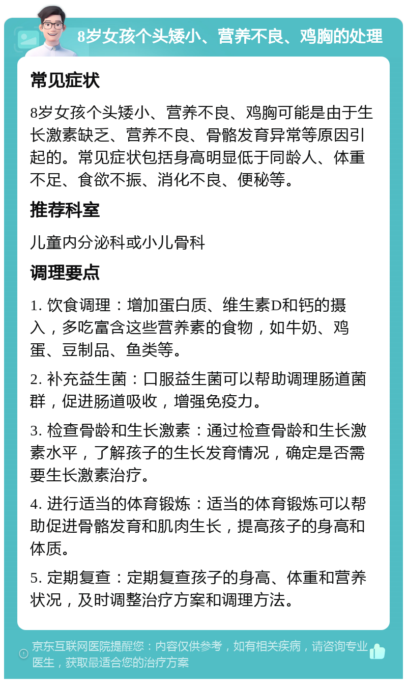 8岁女孩个头矮小、营养不良、鸡胸的处理 常见症状 8岁女孩个头矮小、营养不良、鸡胸可能是由于生长激素缺乏、营养不良、骨骼发育异常等原因引起的。常见症状包括身高明显低于同龄人、体重不足、食欲不振、消化不良、便秘等。 推荐科室 儿童内分泌科或小儿骨科 调理要点 1. 饮食调理：增加蛋白质、维生素D和钙的摄入，多吃富含这些营养素的食物，如牛奶、鸡蛋、豆制品、鱼类等。 2. 补充益生菌：口服益生菌可以帮助调理肠道菌群，促进肠道吸收，增强免疫力。 3. 检查骨龄和生长激素：通过检查骨龄和生长激素水平，了解孩子的生长发育情况，确定是否需要生长激素治疗。 4. 进行适当的体育锻炼：适当的体育锻炼可以帮助促进骨骼发育和肌肉生长，提高孩子的身高和体质。 5. 定期复查：定期复查孩子的身高、体重和营养状况，及时调整治疗方案和调理方法。