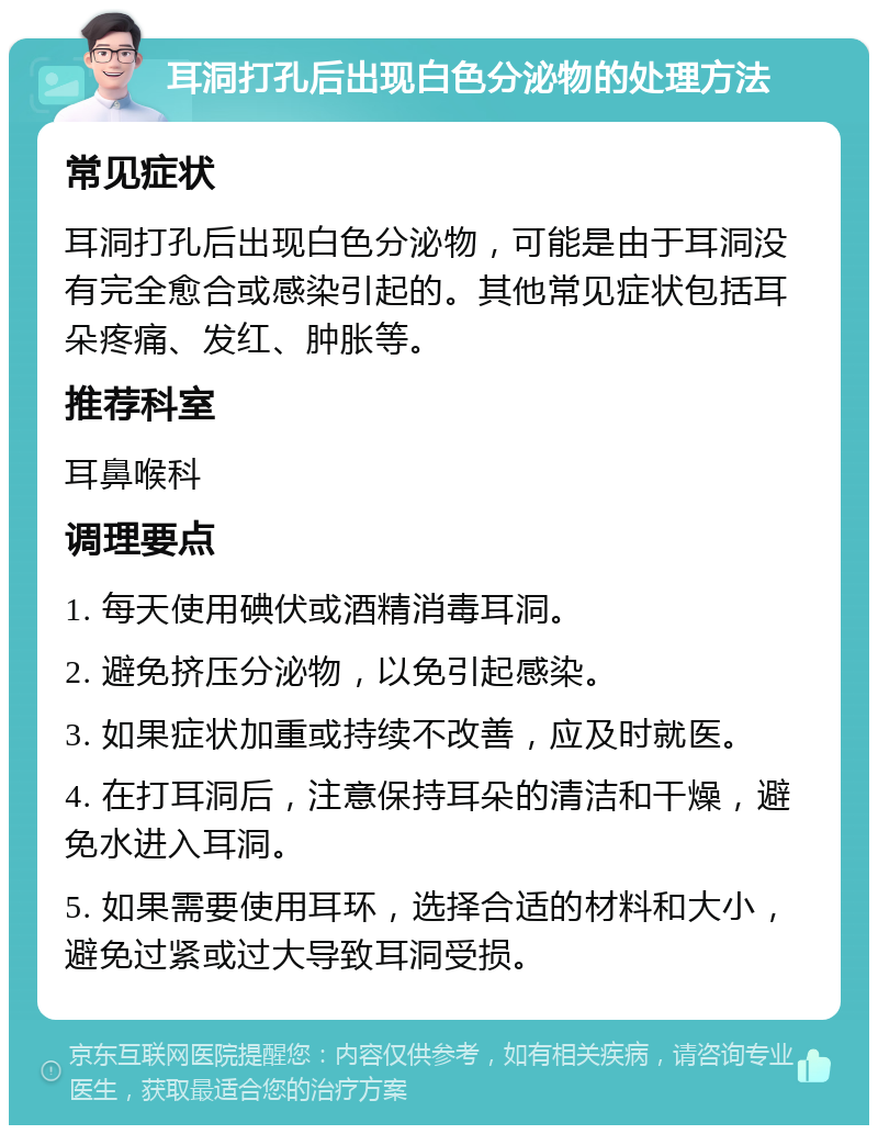 耳洞打孔后出现白色分泌物的处理方法 常见症状 耳洞打孔后出现白色分泌物，可能是由于耳洞没有完全愈合或感染引起的。其他常见症状包括耳朵疼痛、发红、肿胀等。 推荐科室 耳鼻喉科 调理要点 1. 每天使用碘伏或酒精消毒耳洞。 2. 避免挤压分泌物，以免引起感染。 3. 如果症状加重或持续不改善，应及时就医。 4. 在打耳洞后，注意保持耳朵的清洁和干燥，避免水进入耳洞。 5. 如果需要使用耳环，选择合适的材料和大小，避免过紧或过大导致耳洞受损。