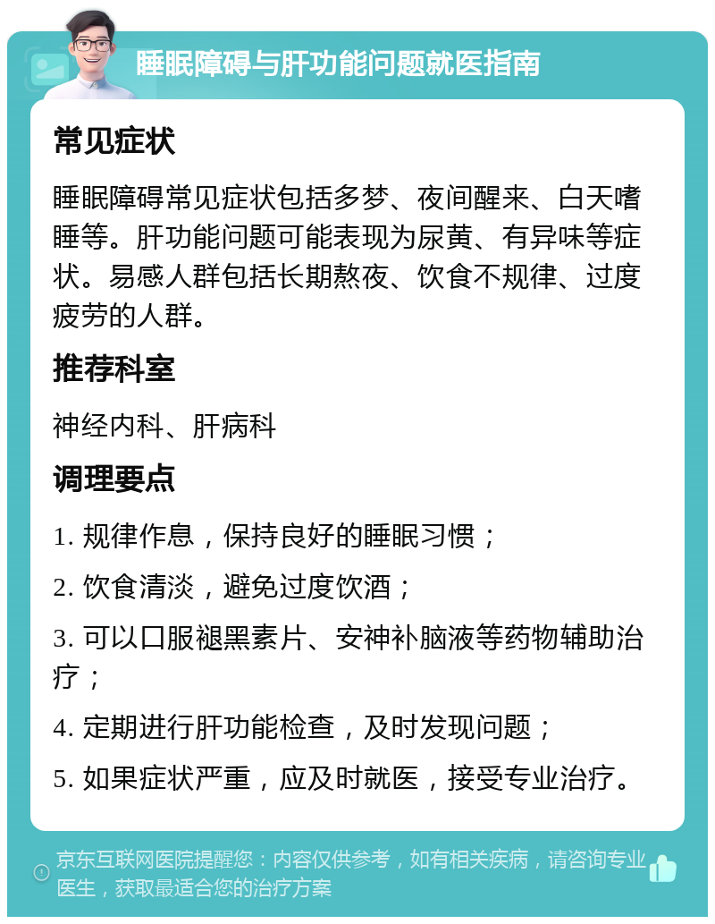 睡眠障碍与肝功能问题就医指南 常见症状 睡眠障碍常见症状包括多梦、夜间醒来、白天嗜睡等。肝功能问题可能表现为尿黄、有异味等症状。易感人群包括长期熬夜、饮食不规律、过度疲劳的人群。 推荐科室 神经内科、肝病科 调理要点 1. 规律作息，保持良好的睡眠习惯； 2. 饮食清淡，避免过度饮酒； 3. 可以口服褪黑素片、安神补脑液等药物辅助治疗； 4. 定期进行肝功能检查，及时发现问题； 5. 如果症状严重，应及时就医，接受专业治疗。