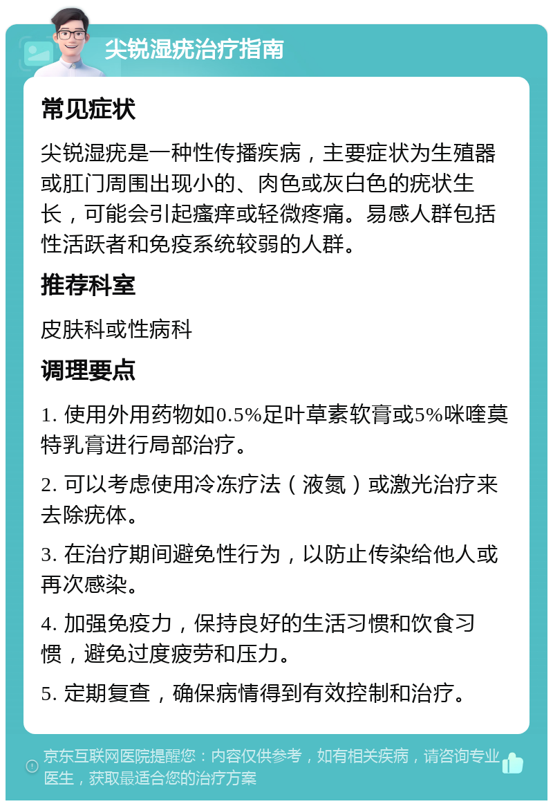 尖锐湿疣治疗指南 常见症状 尖锐湿疣是一种性传播疾病，主要症状为生殖器或肛门周围出现小的、肉色或灰白色的疣状生长，可能会引起瘙痒或轻微疼痛。易感人群包括性活跃者和免疫系统较弱的人群。 推荐科室 皮肤科或性病科 调理要点 1. 使用外用药物如0.5%足叶草素软膏或5%咪喹莫特乳膏进行局部治疗。 2. 可以考虑使用冷冻疗法（液氮）或激光治疗来去除疣体。 3. 在治疗期间避免性行为，以防止传染给他人或再次感染。 4. 加强免疫力，保持良好的生活习惯和饮食习惯，避免过度疲劳和压力。 5. 定期复查，确保病情得到有效控制和治疗。