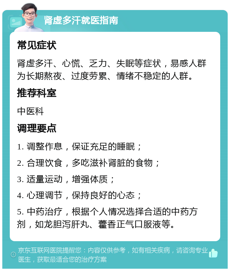 肾虚多汗就医指南 常见症状 肾虚多汗、心慌、乏力、失眠等症状，易感人群为长期熬夜、过度劳累、情绪不稳定的人群。 推荐科室 中医科 调理要点 1. 调整作息，保证充足的睡眠； 2. 合理饮食，多吃滋补肾脏的食物； 3. 适量运动，增强体质； 4. 心理调节，保持良好的心态； 5. 中药治疗，根据个人情况选择合适的中药方剂，如龙胆泻肝丸、藿香正气口服液等。