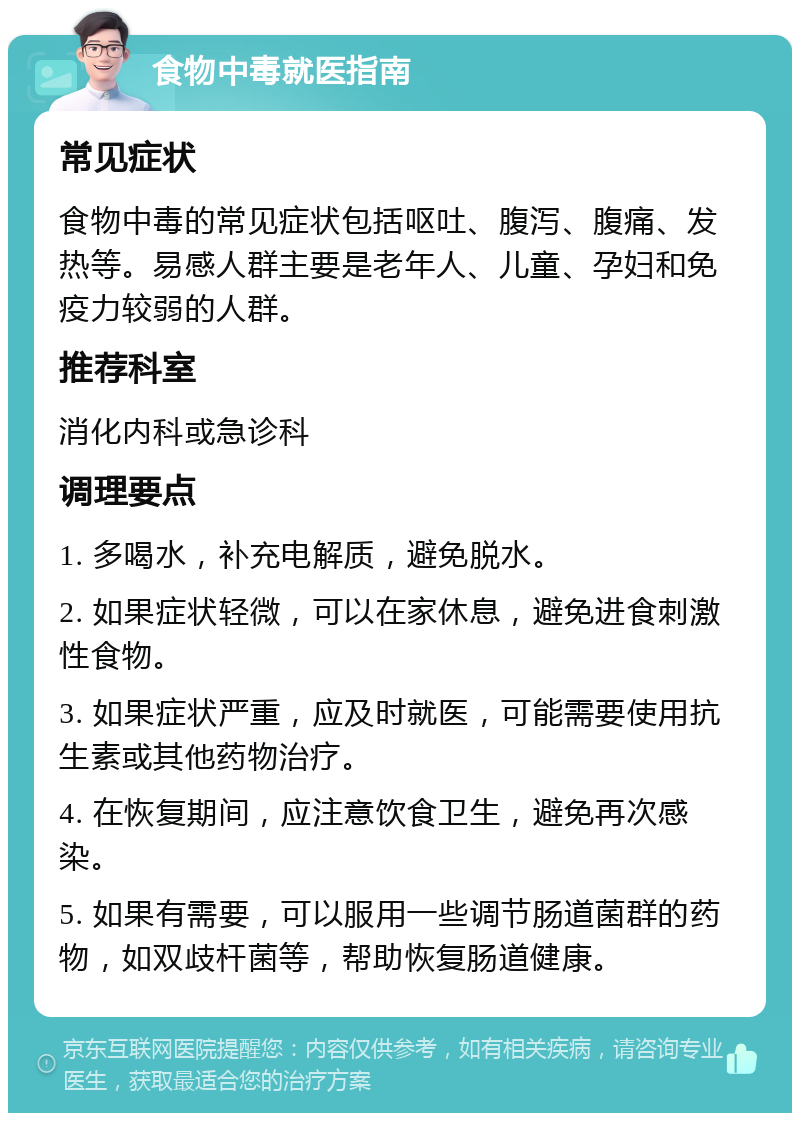 食物中毒就医指南 常见症状 食物中毒的常见症状包括呕吐、腹泻、腹痛、发热等。易感人群主要是老年人、儿童、孕妇和免疫力较弱的人群。 推荐科室 消化内科或急诊科 调理要点 1. 多喝水，补充电解质，避免脱水。 2. 如果症状轻微，可以在家休息，避免进食刺激性食物。 3. 如果症状严重，应及时就医，可能需要使用抗生素或其他药物治疗。 4. 在恢复期间，应注意饮食卫生，避免再次感染。 5. 如果有需要，可以服用一些调节肠道菌群的药物，如双歧杆菌等，帮助恢复肠道健康。