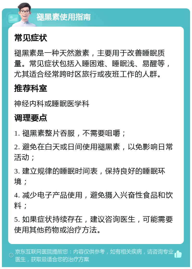 褪黑素使用指南 常见症状 褪黑素是一种天然激素，主要用于改善睡眠质量。常见症状包括入睡困难、睡眠浅、易醒等，尤其适合经常跨时区旅行或夜班工作的人群。 推荐科室 神经内科或睡眠医学科 调理要点 1. 褪黑素整片吞服，不需要咀嚼； 2. 避免在白天或日间使用褪黑素，以免影响日常活动； 3. 建立规律的睡眠时间表，保持良好的睡眠环境； 4. 减少电子产品使用，避免摄入兴奋性食品和饮料； 5. 如果症状持续存在，建议咨询医生，可能需要使用其他药物或治疗方法。