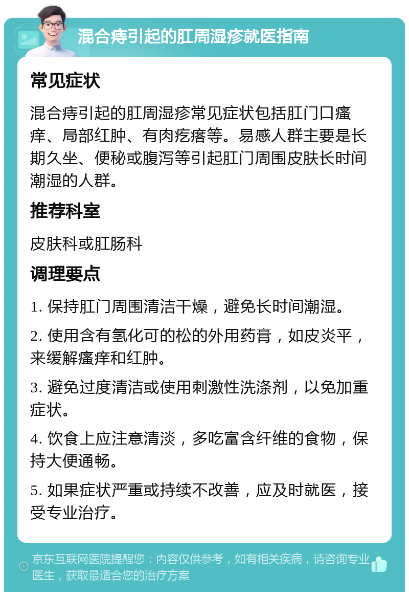 混合痔引起的肛周湿疹就医指南 常见症状 混合痔引起的肛周湿疹常见症状包括肛门口瘙痒、局部红肿、有肉疙瘩等。易感人群主要是长期久坐、便秘或腹泻等引起肛门周围皮肤长时间潮湿的人群。 推荐科室 皮肤科或肛肠科 调理要点 1. 保持肛门周围清洁干燥，避免长时间潮湿。 2. 使用含有氢化可的松的外用药膏，如皮炎平，来缓解瘙痒和红肿。 3. 避免过度清洁或使用刺激性洗涤剂，以免加重症状。 4. 饮食上应注意清淡，多吃富含纤维的食物，保持大便通畅。 5. 如果症状严重或持续不改善，应及时就医，接受专业治疗。