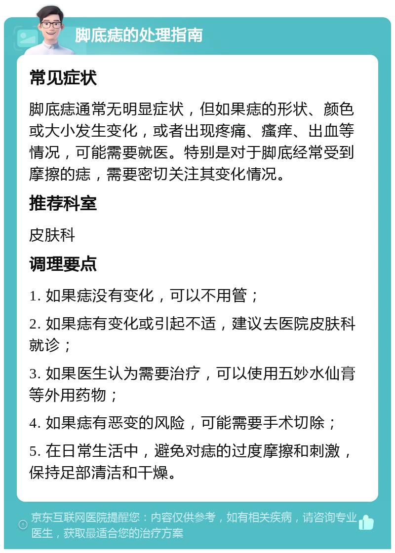 脚底痣的处理指南 常见症状 脚底痣通常无明显症状，但如果痣的形状、颜色或大小发生变化，或者出现疼痛、瘙痒、出血等情况，可能需要就医。特别是对于脚底经常受到摩擦的痣，需要密切关注其变化情况。 推荐科室 皮肤科 调理要点 1. 如果痣没有变化，可以不用管； 2. 如果痣有变化或引起不适，建议去医院皮肤科就诊； 3. 如果医生认为需要治疗，可以使用五妙水仙膏等外用药物； 4. 如果痣有恶变的风险，可能需要手术切除； 5. 在日常生活中，避免对痣的过度摩擦和刺激，保持足部清洁和干燥。