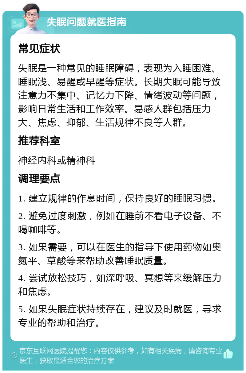 失眠问题就医指南 常见症状 失眠是一种常见的睡眠障碍，表现为入睡困难、睡眠浅、易醒或早醒等症状。长期失眠可能导致注意力不集中、记忆力下降、情绪波动等问题，影响日常生活和工作效率。易感人群包括压力大、焦虑、抑郁、生活规律不良等人群。 推荐科室 神经内科或精神科 调理要点 1. 建立规律的作息时间，保持良好的睡眠习惯。 2. 避免过度刺激，例如在睡前不看电子设备、不喝咖啡等。 3. 如果需要，可以在医生的指导下使用药物如奥氮平、草酸等来帮助改善睡眠质量。 4. 尝试放松技巧，如深呼吸、冥想等来缓解压力和焦虑。 5. 如果失眠症状持续存在，建议及时就医，寻求专业的帮助和治疗。