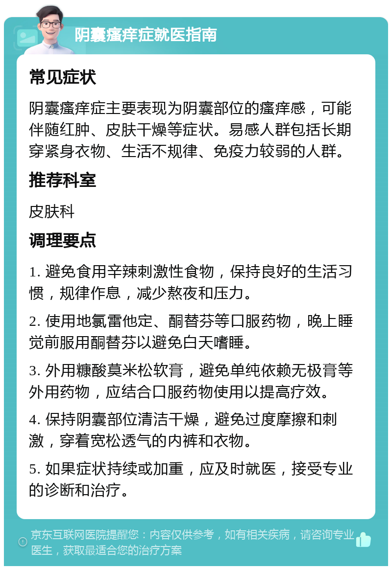 阴囊瘙痒症就医指南 常见症状 阴囊瘙痒症主要表现为阴囊部位的瘙痒感，可能伴随红肿、皮肤干燥等症状。易感人群包括长期穿紧身衣物、生活不规律、免疫力较弱的人群。 推荐科室 皮肤科 调理要点 1. 避免食用辛辣刺激性食物，保持良好的生活习惯，规律作息，减少熬夜和压力。 2. 使用地氯雷他定、酮替芬等口服药物，晚上睡觉前服用酮替芬以避免白天嗜睡。 3. 外用糠酸莫米松软膏，避免单纯依赖无极膏等外用药物，应结合口服药物使用以提高疗效。 4. 保持阴囊部位清洁干燥，避免过度摩擦和刺激，穿着宽松透气的内裤和衣物。 5. 如果症状持续或加重，应及时就医，接受专业的诊断和治疗。