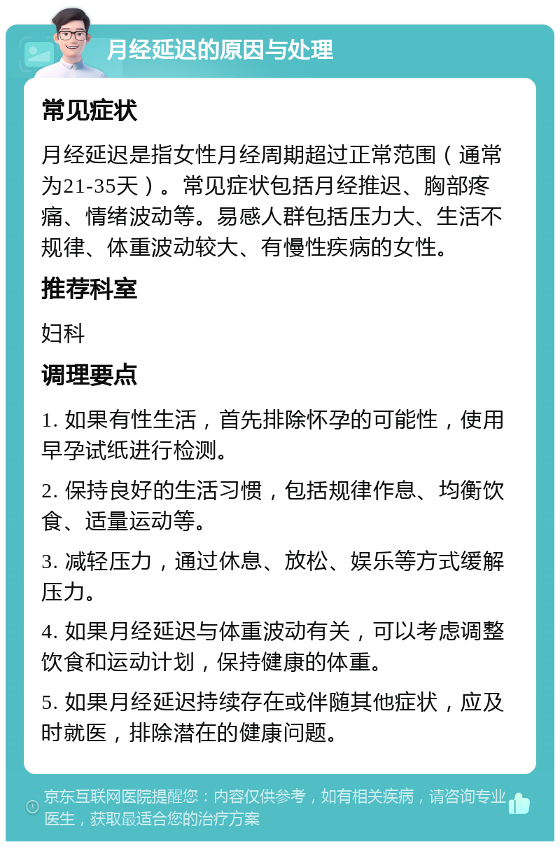 月经延迟的原因与处理 常见症状 月经延迟是指女性月经周期超过正常范围（通常为21-35天）。常见症状包括月经推迟、胸部疼痛、情绪波动等。易感人群包括压力大、生活不规律、体重波动较大、有慢性疾病的女性。 推荐科室 妇科 调理要点 1. 如果有性生活，首先排除怀孕的可能性，使用早孕试纸进行检测。 2. 保持良好的生活习惯，包括规律作息、均衡饮食、适量运动等。 3. 减轻压力，通过休息、放松、娱乐等方式缓解压力。 4. 如果月经延迟与体重波动有关，可以考虑调整饮食和运动计划，保持健康的体重。 5. 如果月经延迟持续存在或伴随其他症状，应及时就医，排除潜在的健康问题。