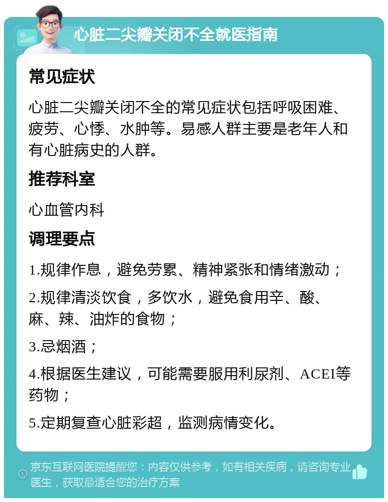 心脏二尖瓣关闭不全就医指南 常见症状 心脏二尖瓣关闭不全的常见症状包括呼吸困难、疲劳、心悸、水肿等。易感人群主要是老年人和有心脏病史的人群。 推荐科室 心血管内科 调理要点 1.规律作息，避免劳累、精神紧张和情绪激动； 2.规律清淡饮食，多饮水，避免食用辛、酸、麻、辣、油炸的食物； 3.忌烟酒； 4.根据医生建议，可能需要服用利尿剂、ACEI等药物； 5.定期复查心脏彩超，监测病情变化。