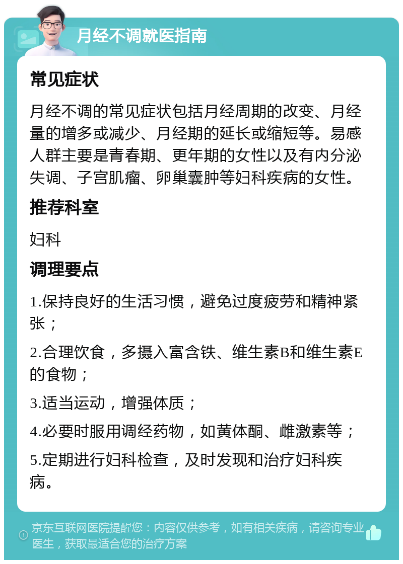 月经不调就医指南 常见症状 月经不调的常见症状包括月经周期的改变、月经量的增多或减少、月经期的延长或缩短等。易感人群主要是青春期、更年期的女性以及有内分泌失调、子宫肌瘤、卵巢囊肿等妇科疾病的女性。 推荐科室 妇科 调理要点 1.保持良好的生活习惯，避免过度疲劳和精神紧张； 2.合理饮食，多摄入富含铁、维生素B和维生素E的食物； 3.适当运动，增强体质； 4.必要时服用调经药物，如黄体酮、雌激素等； 5.定期进行妇科检查，及时发现和治疗妇科疾病。