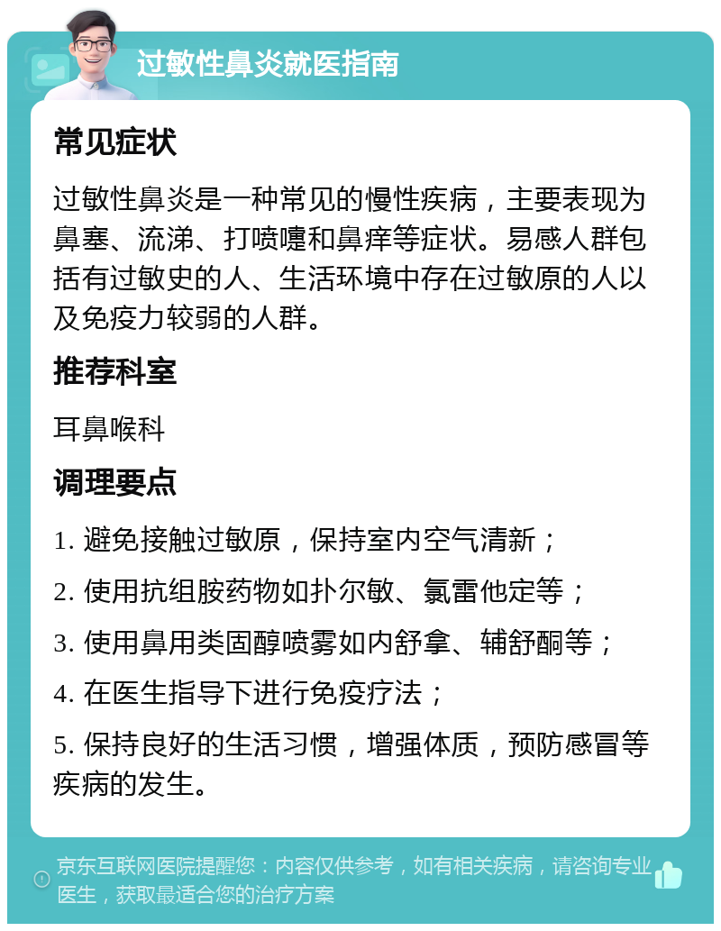 过敏性鼻炎就医指南 常见症状 过敏性鼻炎是一种常见的慢性疾病，主要表现为鼻塞、流涕、打喷嚏和鼻痒等症状。易感人群包括有过敏史的人、生活环境中存在过敏原的人以及免疫力较弱的人群。 推荐科室 耳鼻喉科 调理要点 1. 避免接触过敏原，保持室内空气清新； 2. 使用抗组胺药物如扑尔敏、氯雷他定等； 3. 使用鼻用类固醇喷雾如内舒拿、辅舒酮等； 4. 在医生指导下进行免疫疗法； 5. 保持良好的生活习惯，增强体质，预防感冒等疾病的发生。