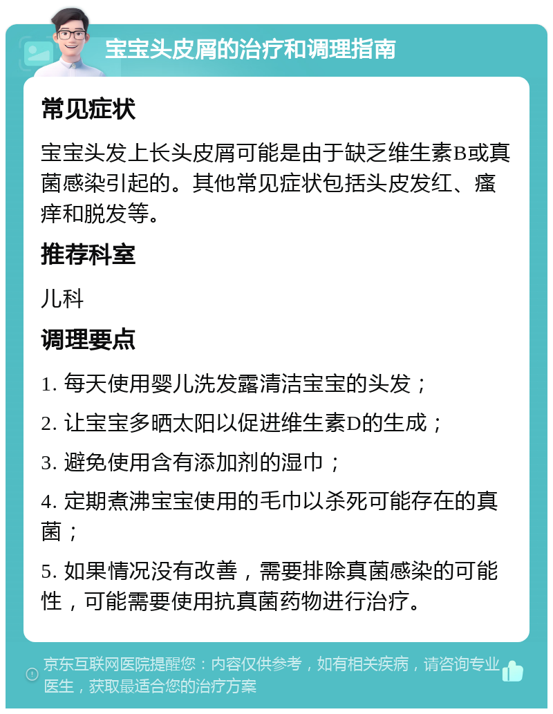 宝宝头皮屑的治疗和调理指南 常见症状 宝宝头发上长头皮屑可能是由于缺乏维生素B或真菌感染引起的。其他常见症状包括头皮发红、瘙痒和脱发等。 推荐科室 儿科 调理要点 1. 每天使用婴儿洗发露清洁宝宝的头发； 2. 让宝宝多晒太阳以促进维生素D的生成； 3. 避免使用含有添加剂的湿巾； 4. 定期煮沸宝宝使用的毛巾以杀死可能存在的真菌； 5. 如果情况没有改善，需要排除真菌感染的可能性，可能需要使用抗真菌药物进行治疗。