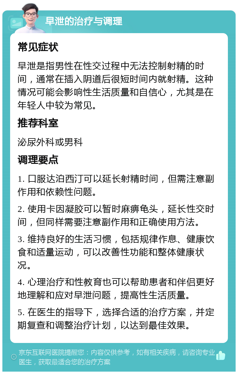 早泄的治疗与调理 常见症状 早泄是指男性在性交过程中无法控制射精的时间，通常在插入阴道后很短时间内就射精。这种情况可能会影响性生活质量和自信心，尤其是在年轻人中较为常见。 推荐科室 泌尿外科或男科 调理要点 1. 口服达泊西汀可以延长射精时间，但需注意副作用和依赖性问题。 2. 使用卡因凝胶可以暂时麻痹龟头，延长性交时间，但同样需要注意副作用和正确使用方法。 3. 维持良好的生活习惯，包括规律作息、健康饮食和适量运动，可以改善性功能和整体健康状况。 4. 心理治疗和性教育也可以帮助患者和伴侣更好地理解和应对早泄问题，提高性生活质量。 5. 在医生的指导下，选择合适的治疗方案，并定期复查和调整治疗计划，以达到最佳效果。