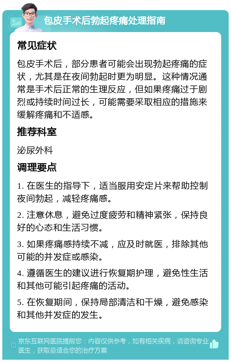 包皮手术后勃起疼痛处理指南 常见症状 包皮手术后，部分患者可能会出现勃起疼痛的症状，尤其是在夜间勃起时更为明显。这种情况通常是手术后正常的生理反应，但如果疼痛过于剧烈或持续时间过长，可能需要采取相应的措施来缓解疼痛和不适感。 推荐科室 泌尿外科 调理要点 1. 在医生的指导下，适当服用安定片来帮助控制夜间勃起，减轻疼痛感。 2. 注意休息，避免过度疲劳和精神紧张，保持良好的心态和生活习惯。 3. 如果疼痛感持续不减，应及时就医，排除其他可能的并发症或感染。 4. 遵循医生的建议进行恢复期护理，避免性生活和其他可能引起疼痛的活动。 5. 在恢复期间，保持局部清洁和干燥，避免感染和其他并发症的发生。