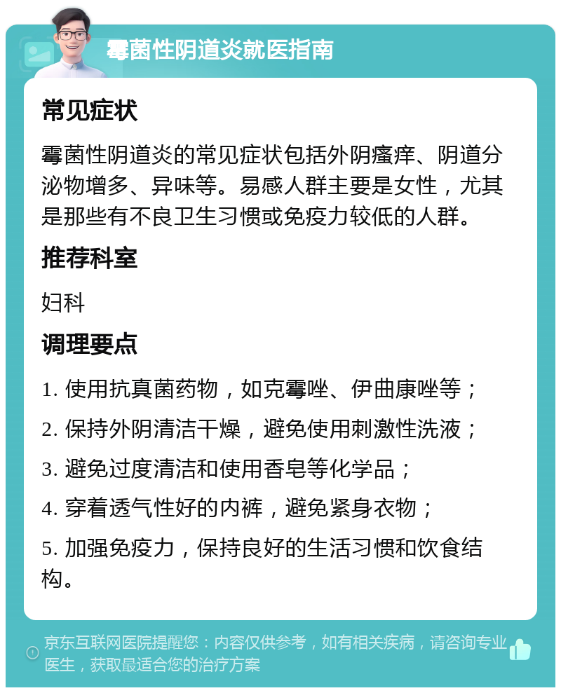 霉菌性阴道炎就医指南 常见症状 霉菌性阴道炎的常见症状包括外阴瘙痒、阴道分泌物增多、异味等。易感人群主要是女性，尤其是那些有不良卫生习惯或免疫力较低的人群。 推荐科室 妇科 调理要点 1. 使用抗真菌药物，如克霉唑、伊曲康唑等； 2. 保持外阴清洁干燥，避免使用刺激性洗液； 3. 避免过度清洁和使用香皂等化学品； 4. 穿着透气性好的内裤，避免紧身衣物； 5. 加强免疫力，保持良好的生活习惯和饮食结构。