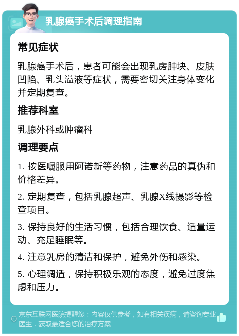 乳腺癌手术后调理指南 常见症状 乳腺癌手术后，患者可能会出现乳房肿块、皮肤凹陷、乳头溢液等症状，需要密切关注身体变化并定期复查。 推荐科室 乳腺外科或肿瘤科 调理要点 1. 按医嘱服用阿诺新等药物，注意药品的真伪和价格差异。 2. 定期复查，包括乳腺超声、乳腺X线摄影等检查项目。 3. 保持良好的生活习惯，包括合理饮食、适量运动、充足睡眠等。 4. 注意乳房的清洁和保护，避免外伤和感染。 5. 心理调适，保持积极乐观的态度，避免过度焦虑和压力。