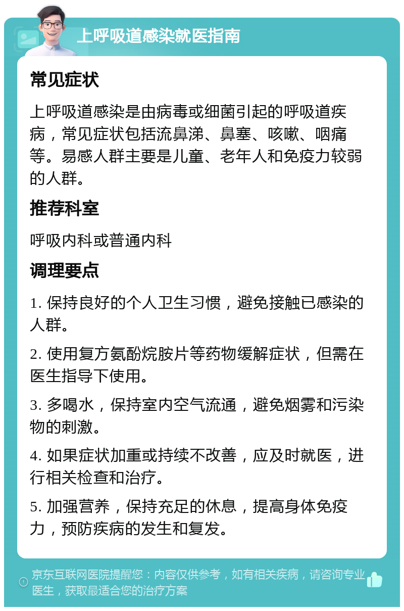 上呼吸道感染就医指南 常见症状 上呼吸道感染是由病毒或细菌引起的呼吸道疾病，常见症状包括流鼻涕、鼻塞、咳嗽、咽痛等。易感人群主要是儿童、老年人和免疫力较弱的人群。 推荐科室 呼吸内科或普通内科 调理要点 1. 保持良好的个人卫生习惯，避免接触已感染的人群。 2. 使用复方氨酚烷胺片等药物缓解症状，但需在医生指导下使用。 3. 多喝水，保持室内空气流通，避免烟雾和污染物的刺激。 4. 如果症状加重或持续不改善，应及时就医，进行相关检查和治疗。 5. 加强营养，保持充足的休息，提高身体免疫力，预防疾病的发生和复发。