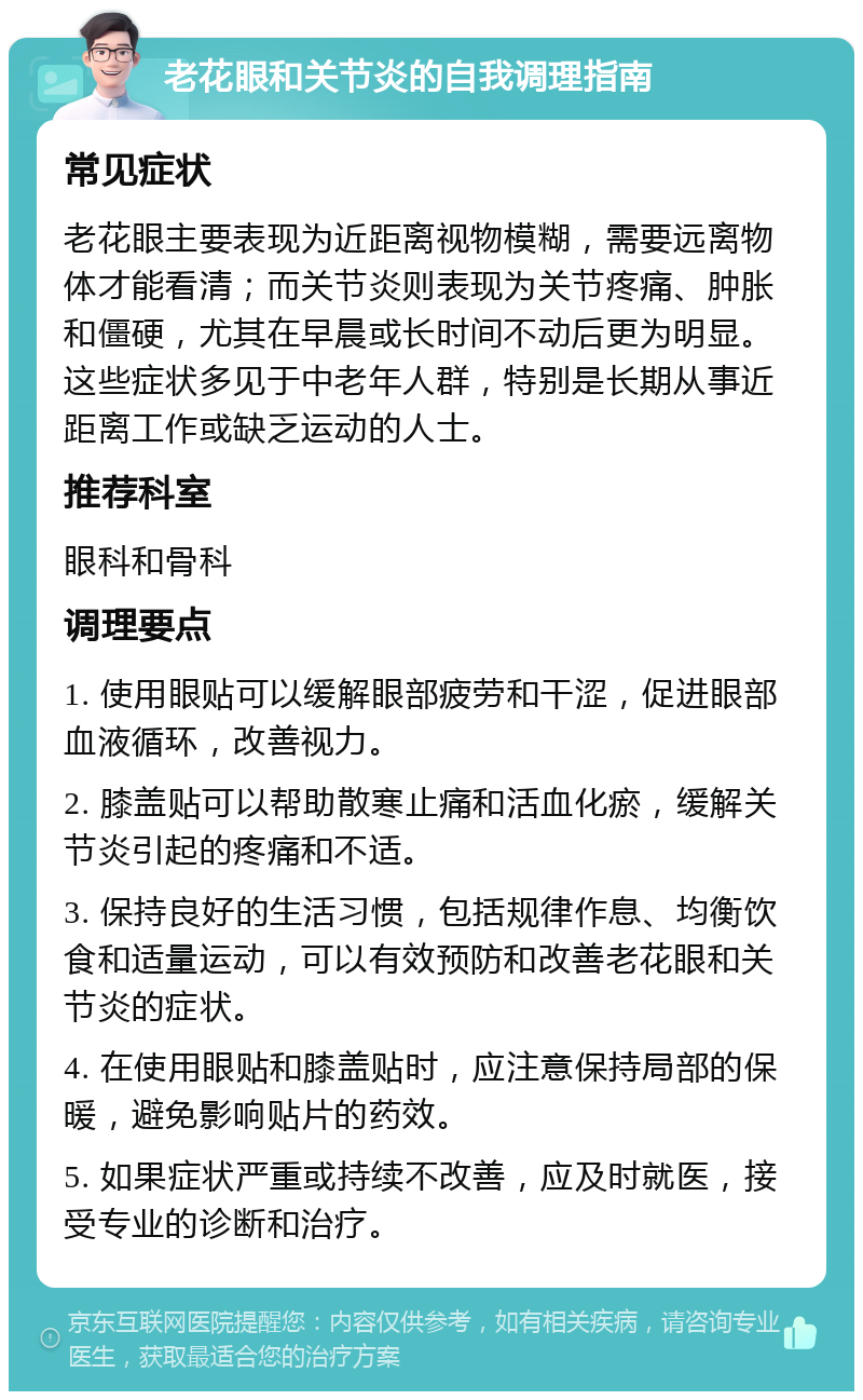 老花眼和关节炎的自我调理指南 常见症状 老花眼主要表现为近距离视物模糊，需要远离物体才能看清；而关节炎则表现为关节疼痛、肿胀和僵硬，尤其在早晨或长时间不动后更为明显。这些症状多见于中老年人群，特别是长期从事近距离工作或缺乏运动的人士。 推荐科室 眼科和骨科 调理要点 1. 使用眼贴可以缓解眼部疲劳和干涩，促进眼部血液循环，改善视力。 2. 膝盖贴可以帮助散寒止痛和活血化瘀，缓解关节炎引起的疼痛和不适。 3. 保持良好的生活习惯，包括规律作息、均衡饮食和适量运动，可以有效预防和改善老花眼和关节炎的症状。 4. 在使用眼贴和膝盖贴时，应注意保持局部的保暖，避免影响贴片的药效。 5. 如果症状严重或持续不改善，应及时就医，接受专业的诊断和治疗。