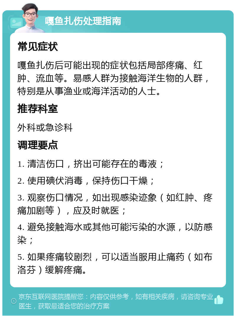 嘎鱼扎伤处理指南 常见症状 嘎鱼扎伤后可能出现的症状包括局部疼痛、红肿、流血等。易感人群为接触海洋生物的人群，特别是从事渔业或海洋活动的人士。 推荐科室 外科或急诊科 调理要点 1. 清洁伤口，挤出可能存在的毒液； 2. 使用碘伏消毒，保持伤口干燥； 3. 观察伤口情况，如出现感染迹象（如红肿、疼痛加剧等），应及时就医； 4. 避免接触海水或其他可能污染的水源，以防感染； 5. 如果疼痛较剧烈，可以适当服用止痛药（如布洛芬）缓解疼痛。