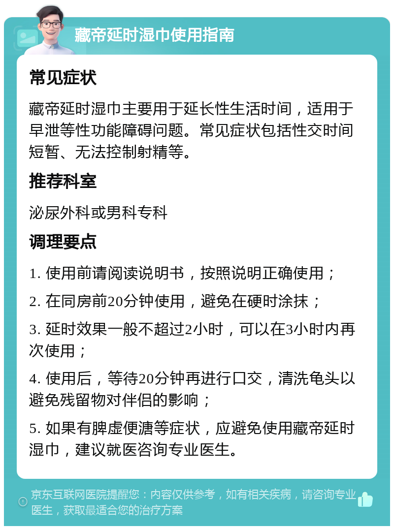 藏帝延时湿巾使用指南 常见症状 藏帝延时湿巾主要用于延长性生活时间，适用于早泄等性功能障碍问题。常见症状包括性交时间短暂、无法控制射精等。 推荐科室 泌尿外科或男科专科 调理要点 1. 使用前请阅读说明书，按照说明正确使用； 2. 在同房前20分钟使用，避免在硬时涂抹； 3. 延时效果一般不超过2小时，可以在3小时内再次使用； 4. 使用后，等待20分钟再进行口交，清洗龟头以避免残留物对伴侣的影响； 5. 如果有脾虚便溏等症状，应避免使用藏帝延时湿巾，建议就医咨询专业医生。