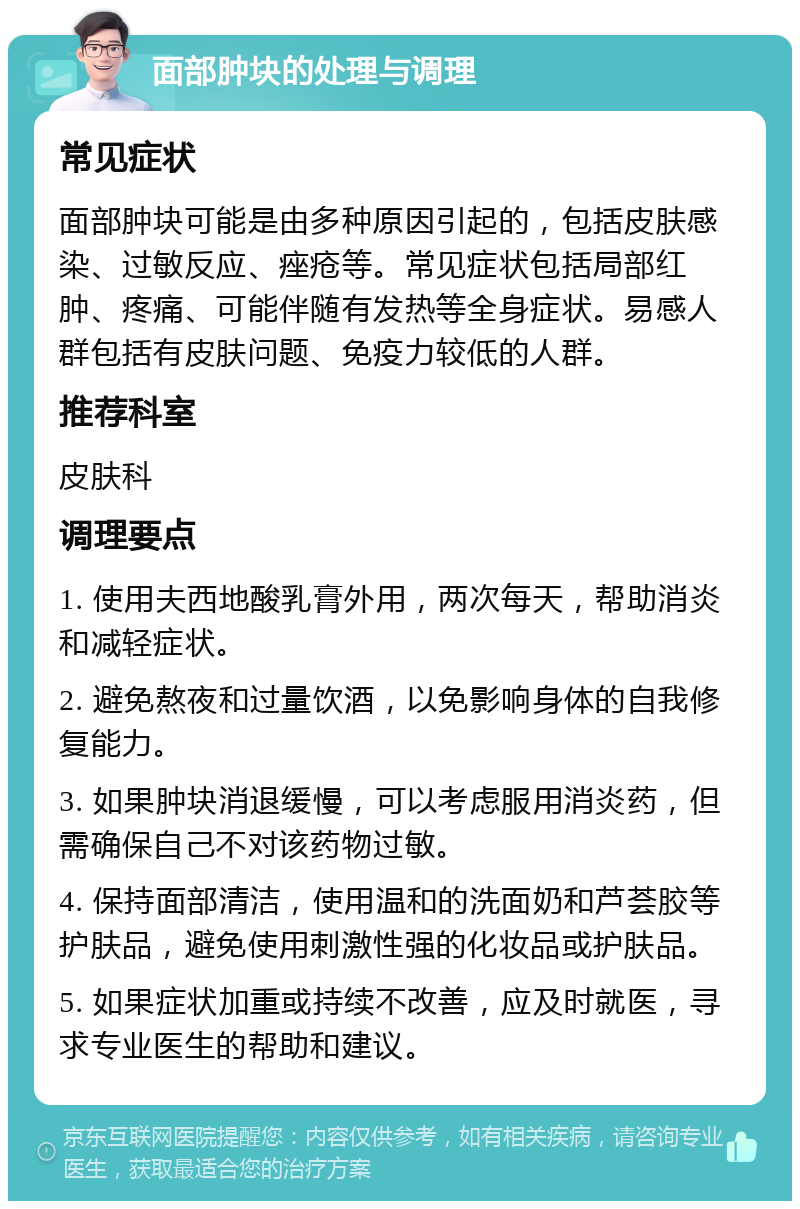 面部肿块的处理与调理 常见症状 面部肿块可能是由多种原因引起的，包括皮肤感染、过敏反应、痤疮等。常见症状包括局部红肿、疼痛、可能伴随有发热等全身症状。易感人群包括有皮肤问题、免疫力较低的人群。 推荐科室 皮肤科 调理要点 1. 使用夫西地酸乳膏外用，两次每天，帮助消炎和减轻症状。 2. 避免熬夜和过量饮酒，以免影响身体的自我修复能力。 3. 如果肿块消退缓慢，可以考虑服用消炎药，但需确保自己不对该药物过敏。 4. 保持面部清洁，使用温和的洗面奶和芦荟胶等护肤品，避免使用刺激性强的化妆品或护肤品。 5. 如果症状加重或持续不改善，应及时就医，寻求专业医生的帮助和建议。