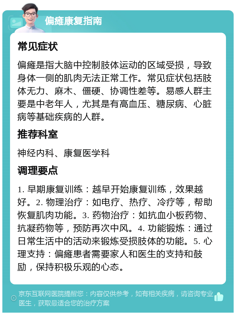 偏瘫康复指南 常见症状 偏瘫是指大脑中控制肢体运动的区域受损，导致身体一侧的肌肉无法正常工作。常见症状包括肢体无力、麻木、僵硬、协调性差等。易感人群主要是中老年人，尤其是有高血压、糖尿病、心脏病等基础疾病的人群。 推荐科室 神经内科、康复医学科 调理要点 1. 早期康复训练：越早开始康复训练，效果越好。2. 物理治疗：如电疗、热疗、冷疗等，帮助恢复肌肉功能。3. 药物治疗：如抗血小板药物、抗凝药物等，预防再次中风。4. 功能锻炼：通过日常生活中的活动来锻炼受损肢体的功能。5. 心理支持：偏瘫患者需要家人和医生的支持和鼓励，保持积极乐观的心态。