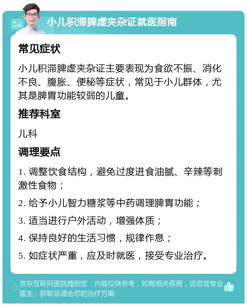 小儿积滞脾虚夹杂证就医指南 常见症状 小儿积滞脾虚夹杂证主要表现为食欲不振、消化不良、腹胀、便秘等症状，常见于小儿群体，尤其是脾胃功能较弱的儿童。 推荐科室 儿科 调理要点 1. 调整饮食结构，避免过度进食油腻、辛辣等刺激性食物； 2. 给予小儿智力糖浆等中药调理脾胃功能； 3. 适当进行户外活动，增强体质； 4. 保持良好的生活习惯，规律作息； 5. 如症状严重，应及时就医，接受专业治疗。