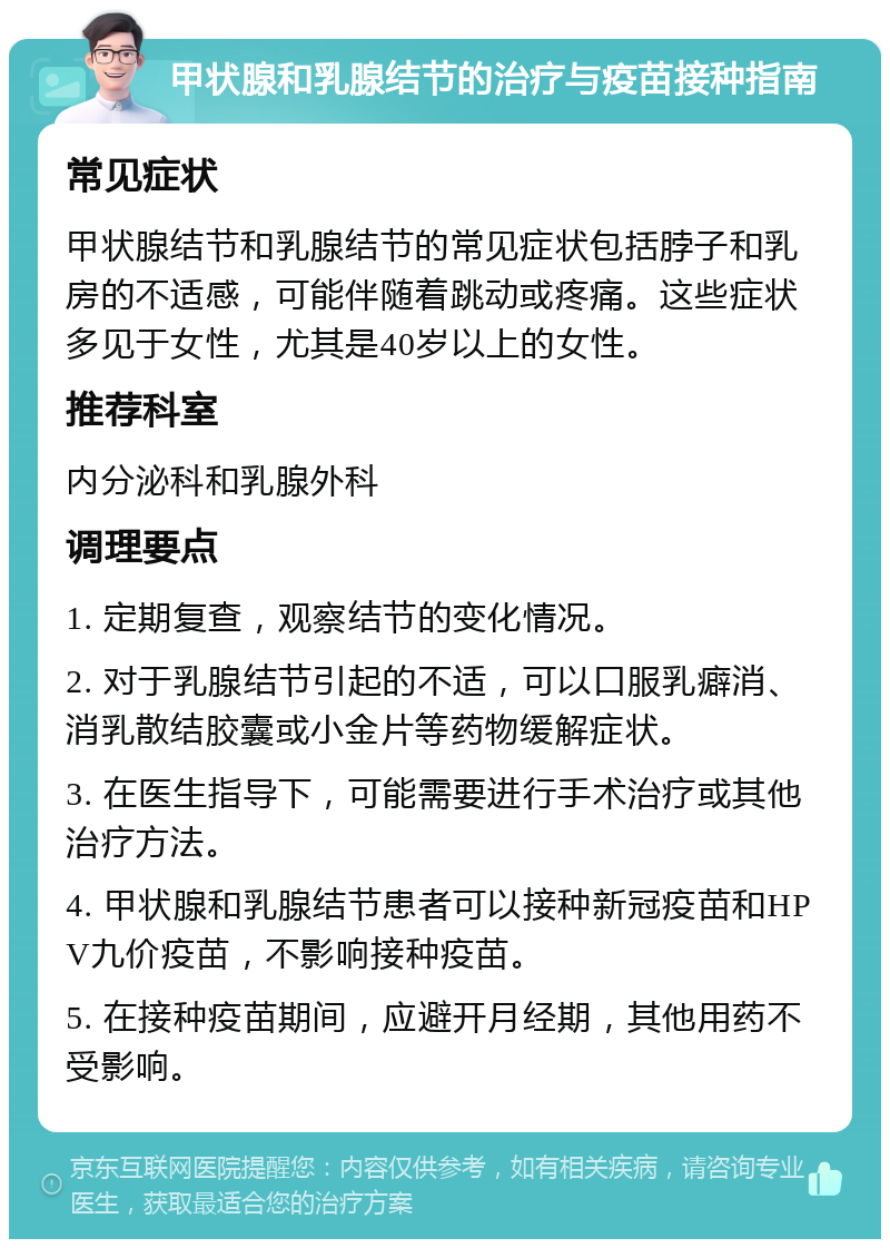 甲状腺和乳腺结节的治疗与疫苗接种指南 常见症状 甲状腺结节和乳腺结节的常见症状包括脖子和乳房的不适感，可能伴随着跳动或疼痛。这些症状多见于女性，尤其是40岁以上的女性。 推荐科室 内分泌科和乳腺外科 调理要点 1. 定期复查，观察结节的变化情况。 2. 对于乳腺结节引起的不适，可以口服乳癖消、消乳散结胶囊或小金片等药物缓解症状。 3. 在医生指导下，可能需要进行手术治疗或其他治疗方法。 4. 甲状腺和乳腺结节患者可以接种新冠疫苗和HPV九价疫苗，不影响接种疫苗。 5. 在接种疫苗期间，应避开月经期，其他用药不受影响。