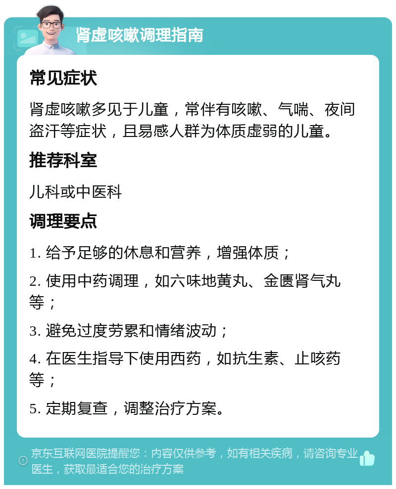 肾虚咳嗽调理指南 常见症状 肾虚咳嗽多见于儿童，常伴有咳嗽、气喘、夜间盗汗等症状，且易感人群为体质虚弱的儿童。 推荐科室 儿科或中医科 调理要点 1. 给予足够的休息和营养，增强体质； 2. 使用中药调理，如六味地黄丸、金匮肾气丸等； 3. 避免过度劳累和情绪波动； 4. 在医生指导下使用西药，如抗生素、止咳药等； 5. 定期复查，调整治疗方案。