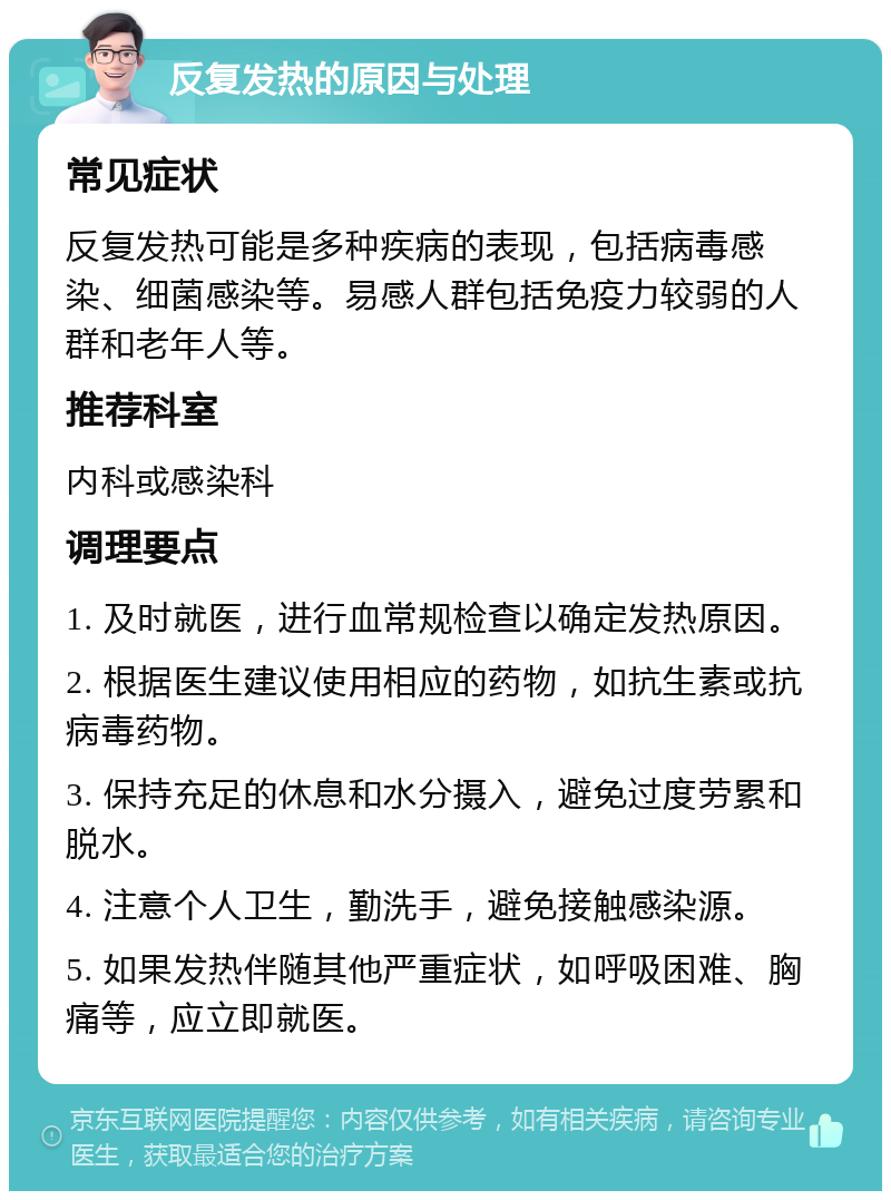 反复发热的原因与处理 常见症状 反复发热可能是多种疾病的表现，包括病毒感染、细菌感染等。易感人群包括免疫力较弱的人群和老年人等。 推荐科室 内科或感染科 调理要点 1. 及时就医，进行血常规检查以确定发热原因。 2. 根据医生建议使用相应的药物，如抗生素或抗病毒药物。 3. 保持充足的休息和水分摄入，避免过度劳累和脱水。 4. 注意个人卫生，勤洗手，避免接触感染源。 5. 如果发热伴随其他严重症状，如呼吸困难、胸痛等，应立即就医。