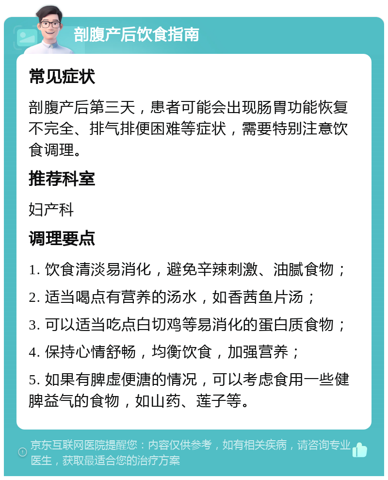 剖腹产后饮食指南 常见症状 剖腹产后第三天，患者可能会出现肠胃功能恢复不完全、排气排便困难等症状，需要特别注意饮食调理。 推荐科室 妇产科 调理要点 1. 饮食清淡易消化，避免辛辣刺激、油腻食物； 2. 适当喝点有营养的汤水，如香茜鱼片汤； 3. 可以适当吃点白切鸡等易消化的蛋白质食物； 4. 保持心情舒畅，均衡饮食，加强营养； 5. 如果有脾虚便溏的情况，可以考虑食用一些健脾益气的食物，如山药、莲子等。