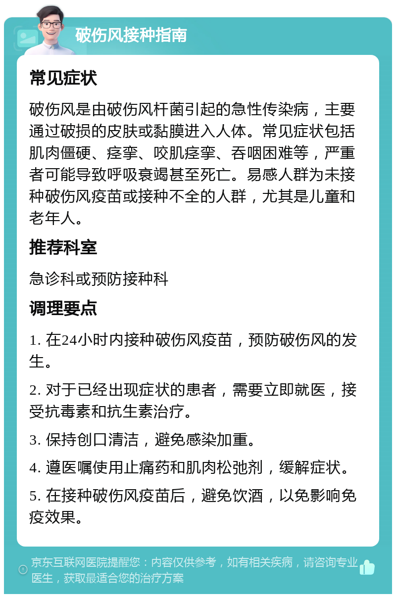 破伤风接种指南 常见症状 破伤风是由破伤风杆菌引起的急性传染病，主要通过破损的皮肤或黏膜进入人体。常见症状包括肌肉僵硬、痉挛、咬肌痉挛、吞咽困难等，严重者可能导致呼吸衰竭甚至死亡。易感人群为未接种破伤风疫苗或接种不全的人群，尤其是儿童和老年人。 推荐科室 急诊科或预防接种科 调理要点 1. 在24小时内接种破伤风疫苗，预防破伤风的发生。 2. 对于已经出现症状的患者，需要立即就医，接受抗毒素和抗生素治疗。 3. 保持创口清洁，避免感染加重。 4. 遵医嘱使用止痛药和肌肉松弛剂，缓解症状。 5. 在接种破伤风疫苗后，避免饮酒，以免影响免疫效果。