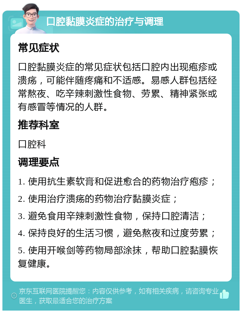 口腔黏膜炎症的治疗与调理 常见症状 口腔黏膜炎症的常见症状包括口腔内出现疱疹或溃疡，可能伴随疼痛和不适感。易感人群包括经常熬夜、吃辛辣刺激性食物、劳累、精神紧张或有感冒等情况的人群。 推荐科室 口腔科 调理要点 1. 使用抗生素软膏和促进愈合的药物治疗疱疹； 2. 使用治疗溃疡的药物治疗黏膜炎症； 3. 避免食用辛辣刺激性食物，保持口腔清洁； 4. 保持良好的生活习惯，避免熬夜和过度劳累； 5. 使用开喉剑等药物局部涂抹，帮助口腔黏膜恢复健康。