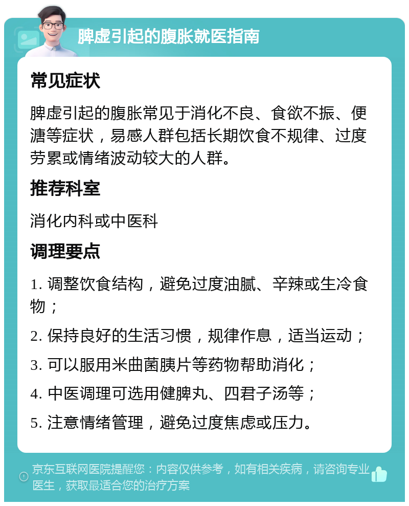 脾虚引起的腹胀就医指南 常见症状 脾虚引起的腹胀常见于消化不良、食欲不振、便溏等症状，易感人群包括长期饮食不规律、过度劳累或情绪波动较大的人群。 推荐科室 消化内科或中医科 调理要点 1. 调整饮食结构，避免过度油腻、辛辣或生冷食物； 2. 保持良好的生活习惯，规律作息，适当运动； 3. 可以服用米曲菌胰片等药物帮助消化； 4. 中医调理可选用健脾丸、四君子汤等； 5. 注意情绪管理，避免过度焦虑或压力。