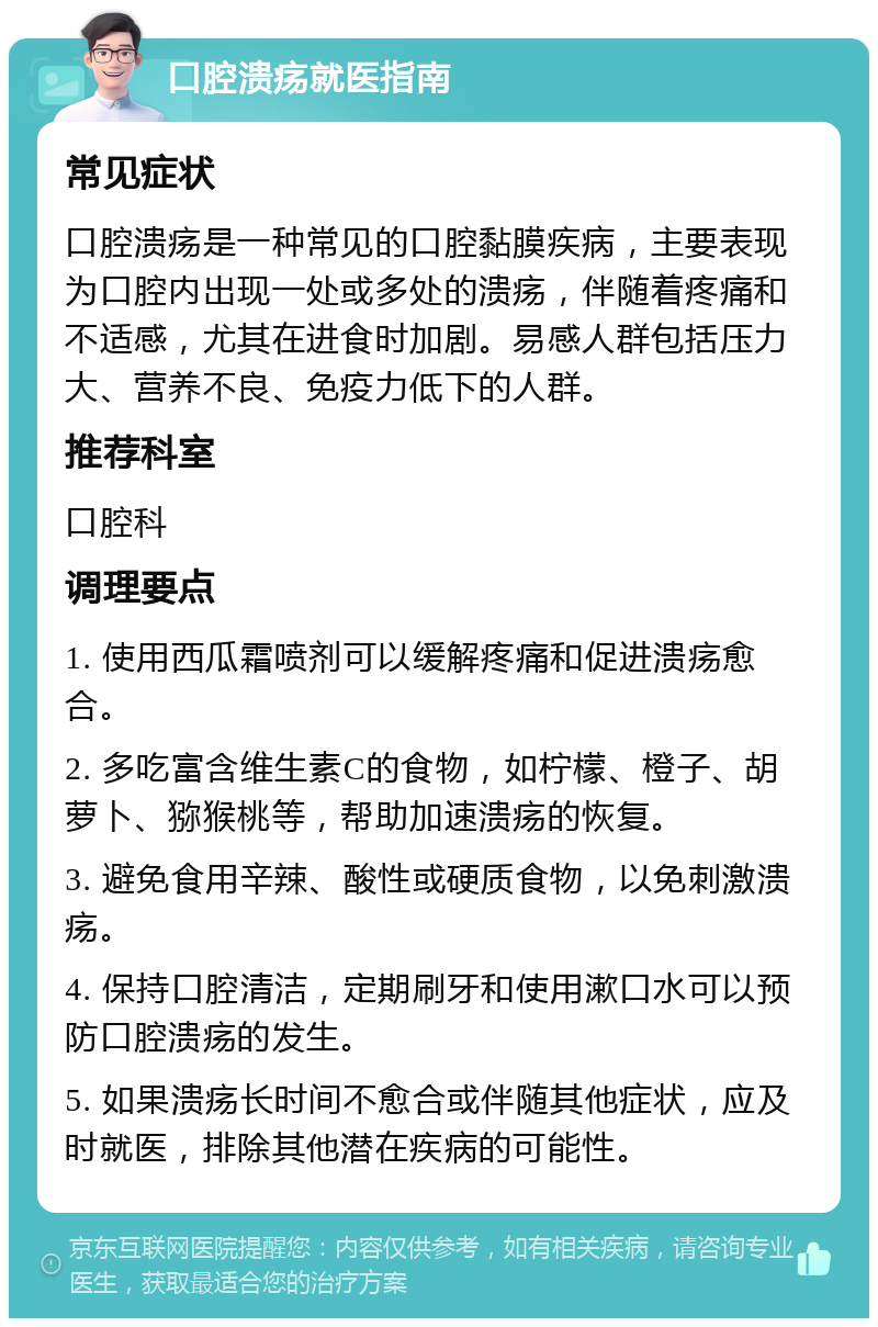 口腔溃疡就医指南 常见症状 口腔溃疡是一种常见的口腔黏膜疾病，主要表现为口腔内出现一处或多处的溃疡，伴随着疼痛和不适感，尤其在进食时加剧。易感人群包括压力大、营养不良、免疫力低下的人群。 推荐科室 口腔科 调理要点 1. 使用西瓜霜喷剂可以缓解疼痛和促进溃疡愈合。 2. 多吃富含维生素C的食物，如柠檬、橙子、胡萝卜、猕猴桃等，帮助加速溃疡的恢复。 3. 避免食用辛辣、酸性或硬质食物，以免刺激溃疡。 4. 保持口腔清洁，定期刷牙和使用漱口水可以预防口腔溃疡的发生。 5. 如果溃疡长时间不愈合或伴随其他症状，应及时就医，排除其他潜在疾病的可能性。