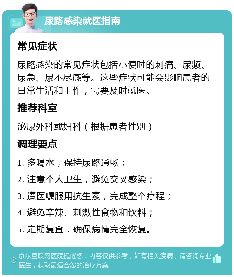 尿路感染就医指南 常见症状 尿路感染的常见症状包括小便时的刺痛、尿频、尿急、尿不尽感等。这些症状可能会影响患者的日常生活和工作，需要及时就医。 推荐科室 泌尿外科或妇科（根据患者性别） 调理要点 1. 多喝水，保持尿路通畅； 2. 注意个人卫生，避免交叉感染； 3. 遵医嘱服用抗生素，完成整个疗程； 4. 避免辛辣、刺激性食物和饮料； 5. 定期复查，确保病情完全恢复。