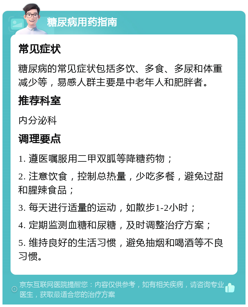 糖尿病用药指南 常见症状 糖尿病的常见症状包括多饮、多食、多尿和体重减少等，易感人群主要是中老年人和肥胖者。 推荐科室 内分泌科 调理要点 1. 遵医嘱服用二甲双胍等降糖药物； 2. 注意饮食，控制总热量，少吃多餐，避免过甜和腥辣食品； 3. 每天进行适量的运动，如散步1-2小时； 4. 定期监测血糖和尿糖，及时调整治疗方案； 5. 维持良好的生活习惯，避免抽烟和喝酒等不良习惯。