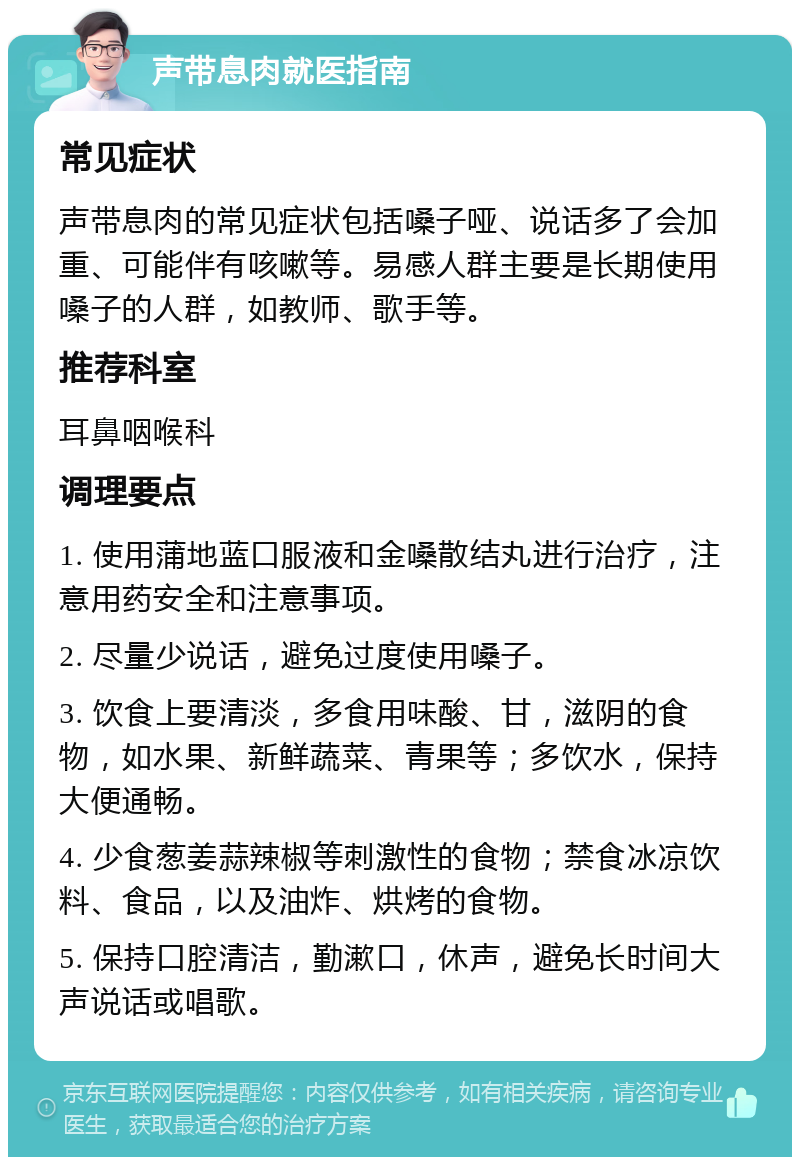 声带息肉就医指南 常见症状 声带息肉的常见症状包括嗓子哑、说话多了会加重、可能伴有咳嗽等。易感人群主要是长期使用嗓子的人群，如教师、歌手等。 推荐科室 耳鼻咽喉科 调理要点 1. 使用蒲地蓝口服液和金嗓散结丸进行治疗，注意用药安全和注意事项。 2. 尽量少说话，避免过度使用嗓子。 3. 饮食上要清淡，多食用味酸、甘，滋阴的食物，如水果、新鲜蔬菜、青果等；多饮水，保持大便通畅。 4. 少食葱姜蒜辣椒等刺激性的食物；禁食冰凉饮料、食品，以及油炸、烘烤的食物。 5. 保持口腔清洁，勤漱口，休声，避免长时间大声说话或唱歌。