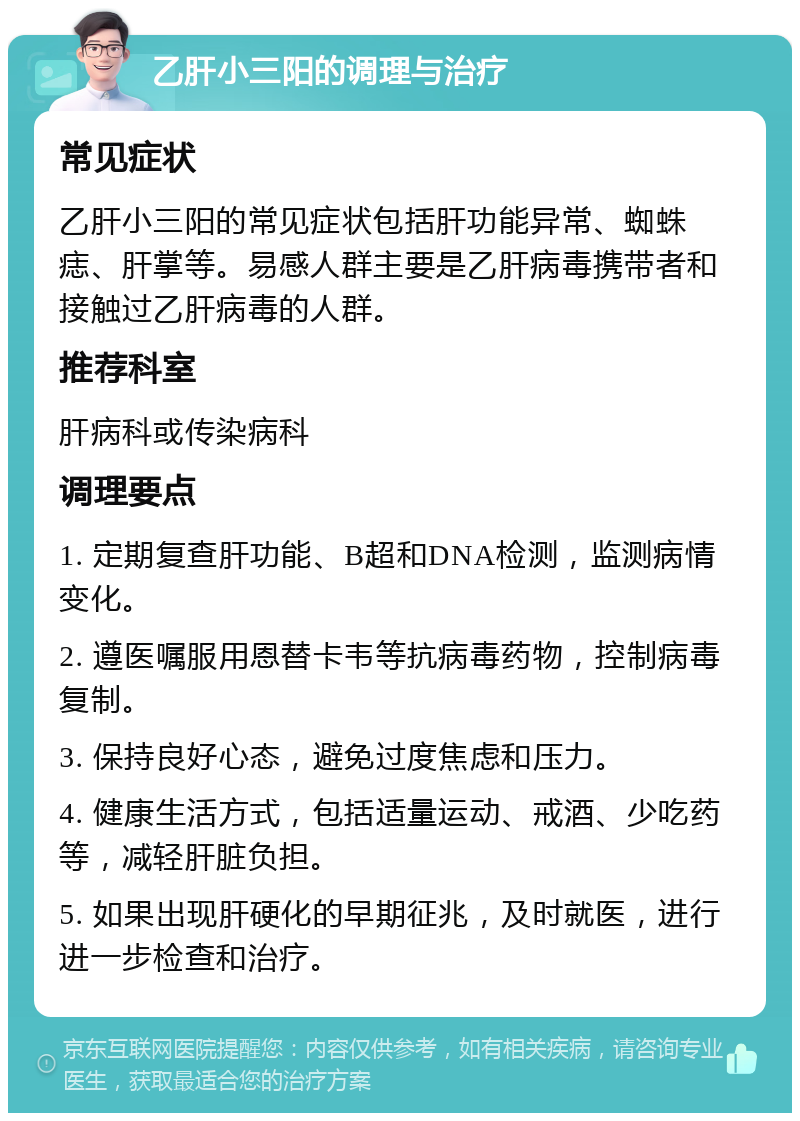 乙肝小三阳的调理与治疗 常见症状 乙肝小三阳的常见症状包括肝功能异常、蜘蛛痣、肝掌等。易感人群主要是乙肝病毒携带者和接触过乙肝病毒的人群。 推荐科室 肝病科或传染病科 调理要点 1. 定期复查肝功能、B超和DNA检测，监测病情变化。 2. 遵医嘱服用恩替卡韦等抗病毒药物，控制病毒复制。 3. 保持良好心态，避免过度焦虑和压力。 4. 健康生活方式，包括适量运动、戒酒、少吃药等，减轻肝脏负担。 5. 如果出现肝硬化的早期征兆，及时就医，进行进一步检查和治疗。