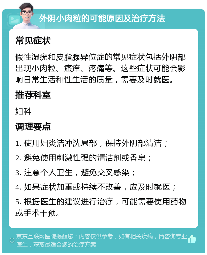 外阴小肉粒的可能原因及治疗方法 常见症状 假性湿疣和皮脂腺异位症的常见症状包括外阴部出现小肉粒、瘙痒、疼痛等。这些症状可能会影响日常生活和性生活的质量，需要及时就医。 推荐科室 妇科 调理要点 1. 使用妇炎洁冲洗局部，保持外阴部清洁； 2. 避免使用刺激性强的清洁剂或香皂； 3. 注意个人卫生，避免交叉感染； 4. 如果症状加重或持续不改善，应及时就医； 5. 根据医生的建议进行治疗，可能需要使用药物或手术干预。