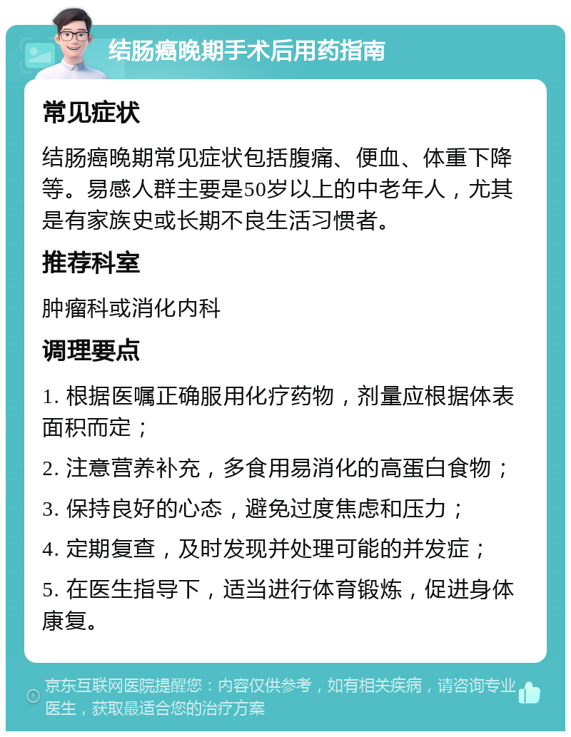 结肠癌晚期手术后用药指南 常见症状 结肠癌晚期常见症状包括腹痛、便血、体重下降等。易感人群主要是50岁以上的中老年人，尤其是有家族史或长期不良生活习惯者。 推荐科室 肿瘤科或消化内科 调理要点 1. 根据医嘱正确服用化疗药物，剂量应根据体表面积而定； 2. 注意营养补充，多食用易消化的高蛋白食物； 3. 保持良好的心态，避免过度焦虑和压力； 4. 定期复查，及时发现并处理可能的并发症； 5. 在医生指导下，适当进行体育锻炼，促进身体康复。