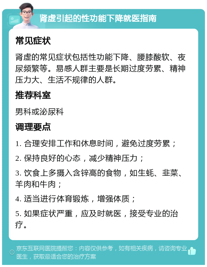 肾虚引起的性功能下降就医指南 常见症状 肾虚的常见症状包括性功能下降、腰膝酸软、夜尿频繁等。易感人群主要是长期过度劳累、精神压力大、生活不规律的人群。 推荐科室 男科或泌尿科 调理要点 1. 合理安排工作和休息时间，避免过度劳累； 2. 保持良好的心态，减少精神压力； 3. 饮食上多摄入含锌高的食物，如生蚝、韭菜、羊肉和牛肉； 4. 适当进行体育锻炼，增强体质； 5. 如果症状严重，应及时就医，接受专业的治疗。