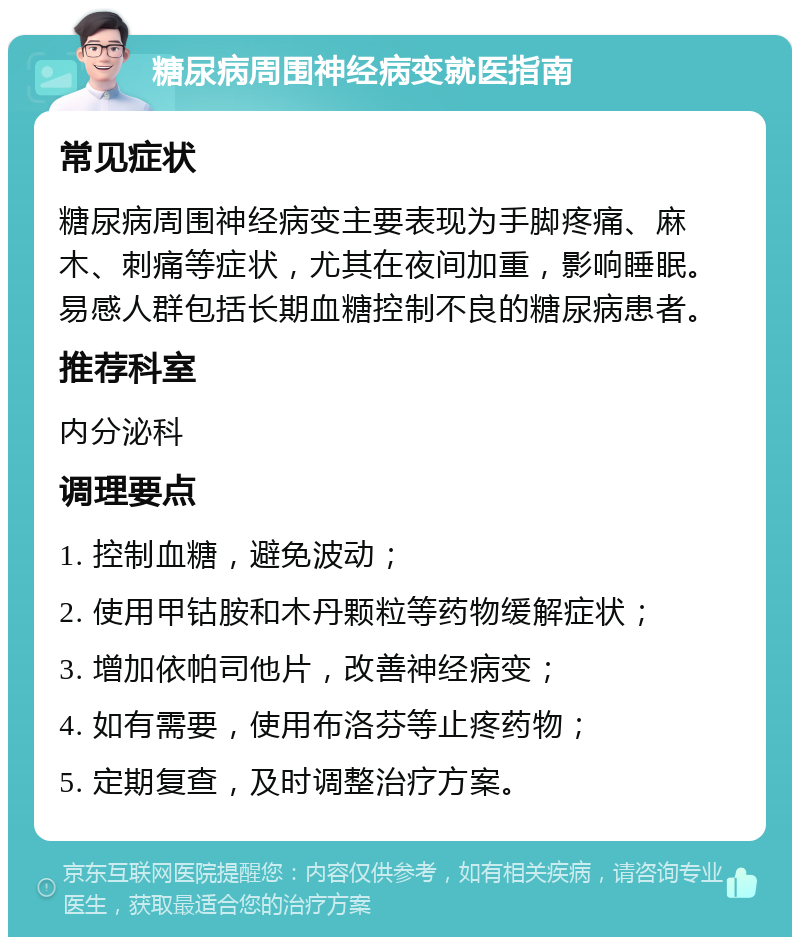 糖尿病周围神经病变就医指南 常见症状 糖尿病周围神经病变主要表现为手脚疼痛、麻木、刺痛等症状，尤其在夜间加重，影响睡眠。易感人群包括长期血糖控制不良的糖尿病患者。 推荐科室 内分泌科 调理要点 1. 控制血糖，避免波动； 2. 使用甲钴胺和木丹颗粒等药物缓解症状； 3. 增加依帕司他片，改善神经病变； 4. 如有需要，使用布洛芬等止疼药物； 5. 定期复查，及时调整治疗方案。