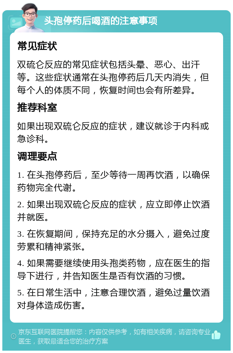 头孢停药后喝酒的注意事项 常见症状 双硫仑反应的常见症状包括头晕、恶心、出汗等。这些症状通常在头孢停药后几天内消失，但每个人的体质不同，恢复时间也会有所差异。 推荐科室 如果出现双硫仑反应的症状，建议就诊于内科或急诊科。 调理要点 1. 在头孢停药后，至少等待一周再饮酒，以确保药物完全代谢。 2. 如果出现双硫仑反应的症状，应立即停止饮酒并就医。 3. 在恢复期间，保持充足的水分摄入，避免过度劳累和精神紧张。 4. 如果需要继续使用头孢类药物，应在医生的指导下进行，并告知医生是否有饮酒的习惯。 5. 在日常生活中，注意合理饮酒，避免过量饮酒对身体造成伤害。