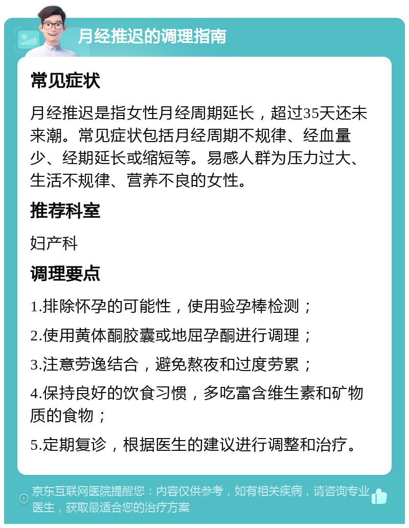 月经推迟的调理指南 常见症状 月经推迟是指女性月经周期延长，超过35天还未来潮。常见症状包括月经周期不规律、经血量少、经期延长或缩短等。易感人群为压力过大、生活不规律、营养不良的女性。 推荐科室 妇产科 调理要点 1.排除怀孕的可能性，使用验孕棒检测； 2.使用黄体酮胶囊或地屈孕酮进行调理； 3.注意劳逸结合，避免熬夜和过度劳累； 4.保持良好的饮食习惯，多吃富含维生素和矿物质的食物； 5.定期复诊，根据医生的建议进行调整和治疗。