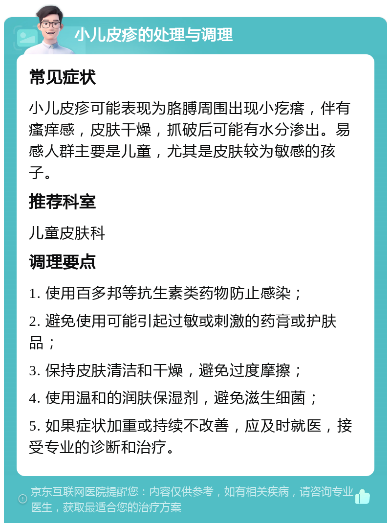 小儿皮疹的处理与调理 常见症状 小儿皮疹可能表现为胳膊周围出现小疙瘩，伴有瘙痒感，皮肤干燥，抓破后可能有水分渗出。易感人群主要是儿童，尤其是皮肤较为敏感的孩子。 推荐科室 儿童皮肤科 调理要点 1. 使用百多邦等抗生素类药物防止感染； 2. 避免使用可能引起过敏或刺激的药膏或护肤品； 3. 保持皮肤清洁和干燥，避免过度摩擦； 4. 使用温和的润肤保湿剂，避免滋生细菌； 5. 如果症状加重或持续不改善，应及时就医，接受专业的诊断和治疗。