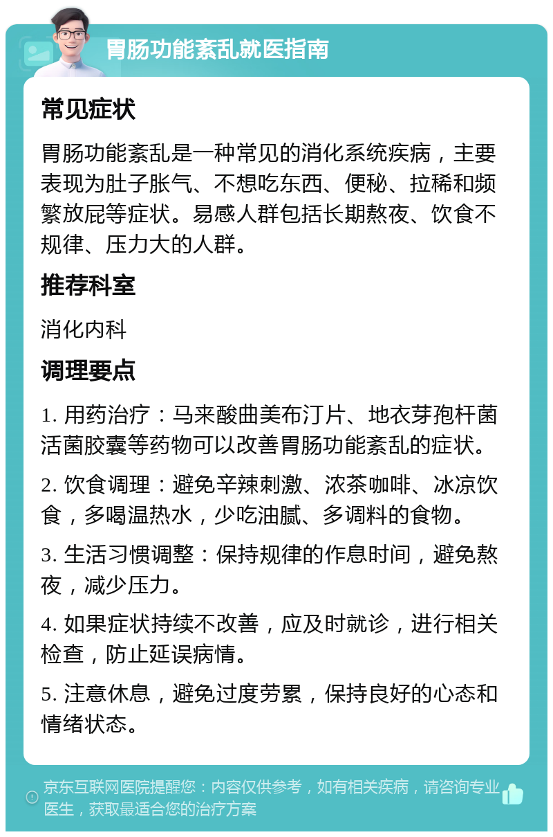 胃肠功能紊乱就医指南 常见症状 胃肠功能紊乱是一种常见的消化系统疾病，主要表现为肚子胀气、不想吃东西、便秘、拉稀和频繁放屁等症状。易感人群包括长期熬夜、饮食不规律、压力大的人群。 推荐科室 消化内科 调理要点 1. 用药治疗：马来酸曲美布汀片、地衣芽孢杆菌活菌胶囊等药物可以改善胃肠功能紊乱的症状。 2. 饮食调理：避免辛辣刺激、浓茶咖啡、冰凉饮食，多喝温热水，少吃油腻、多调料的食物。 3. 生活习惯调整：保持规律的作息时间，避免熬夜，减少压力。 4. 如果症状持续不改善，应及时就诊，进行相关检查，防止延误病情。 5. 注意休息，避免过度劳累，保持良好的心态和情绪状态。