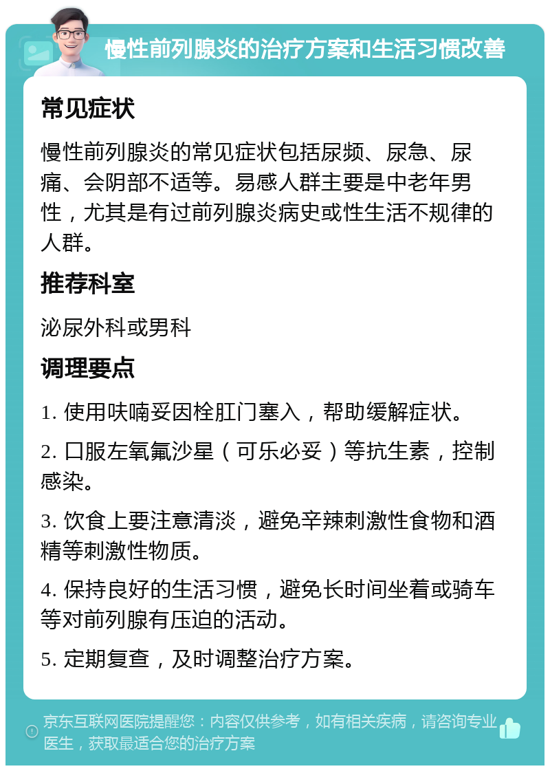 慢性前列腺炎的治疗方案和生活习惯改善 常见症状 慢性前列腺炎的常见症状包括尿频、尿急、尿痛、会阴部不适等。易感人群主要是中老年男性，尤其是有过前列腺炎病史或性生活不规律的人群。 推荐科室 泌尿外科或男科 调理要点 1. 使用呋喃妥因栓肛门塞入，帮助缓解症状。 2. 口服左氧氟沙星（可乐必妥）等抗生素，控制感染。 3. 饮食上要注意清淡，避免辛辣刺激性食物和酒精等刺激性物质。 4. 保持良好的生活习惯，避免长时间坐着或骑车等对前列腺有压迫的活动。 5. 定期复查，及时调整治疗方案。